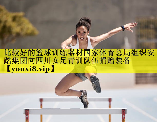 比较好的篮球训练器材国家体育总局组织安踏集团向四川女足青训队伍捐赠装备