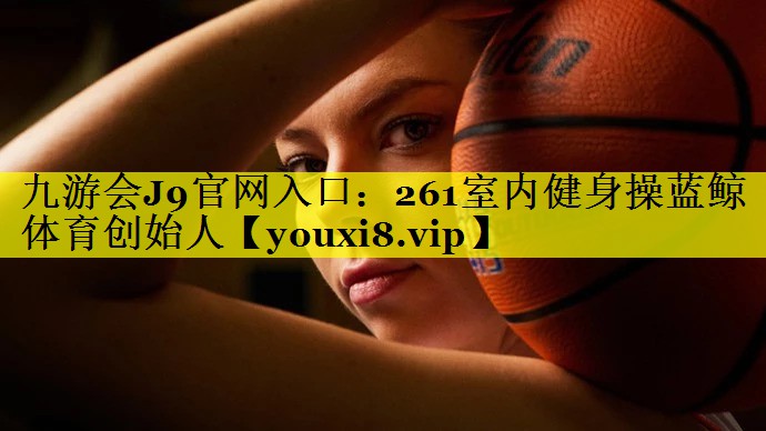 九游会J9官网入口：261室内健身操蓝鲸体育创始人