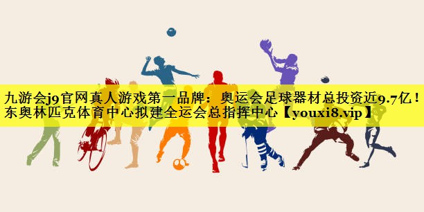 九游会j9官网真人游戏第一品牌：奥运会足球器材总投资近9.7亿！广东奥林匹克体育中心拟建全运会总指挥中心