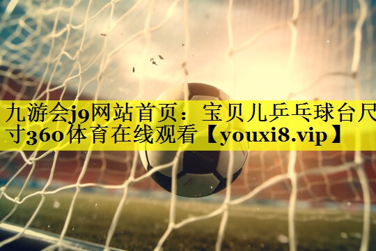 九游会j9网站首页：宝贝儿乒乓球台尺寸360体育在线观看