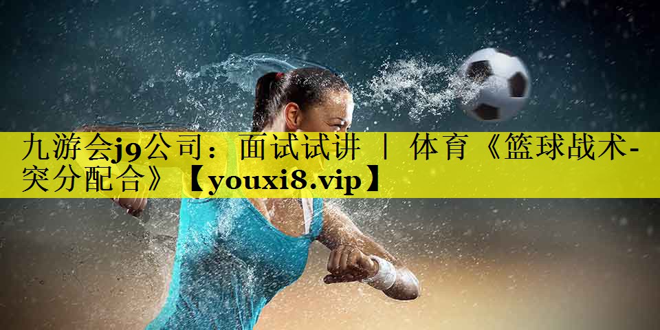 九游会j9公司：面试试讲 ｜ 体育《篮球战术-突分配合》