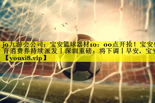 j9九游会公司：宝安篮球器材10：00点开抢！宝安体育消费券持续派发丨深圳重磅：将下调丨早安，宝安