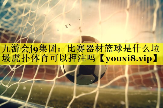 九游会j9集团：比赛器材篮球是什么垃圾虎扑体育可以押注吗