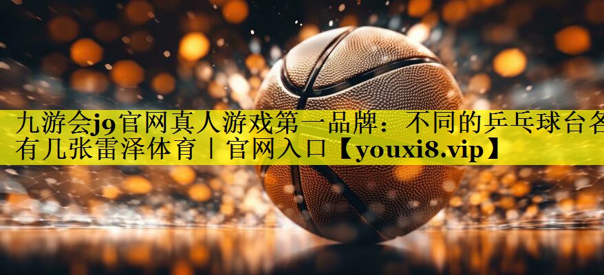 九游会j9官网真人游戏第一品牌：不同的乒乓球台各有几张雷泽体育｜官网入口