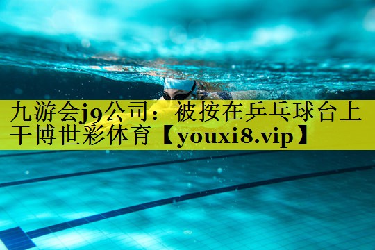 九游会j9公司：被按在乒乓球台上干博世彩体育