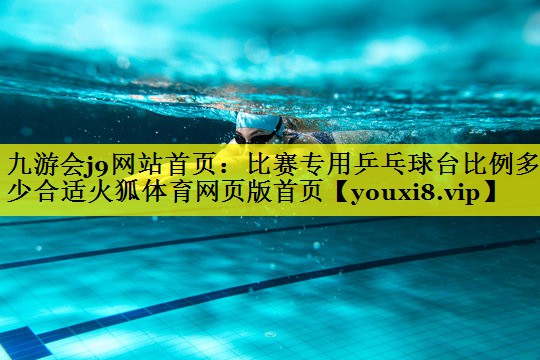 九游会j9网站首页：比赛专用乒乓球台比例多少合适火狐体育网页版首页