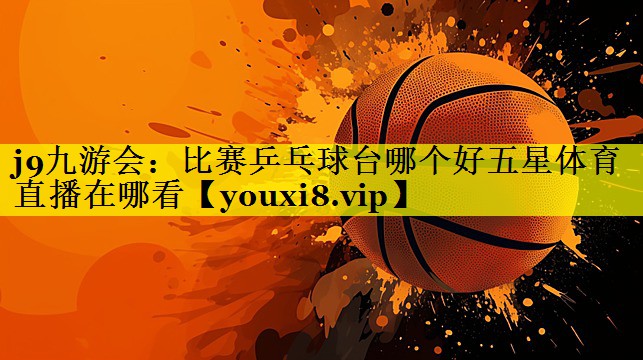 j9九游会：比赛乒乓球台哪个好五星体育直播在哪看